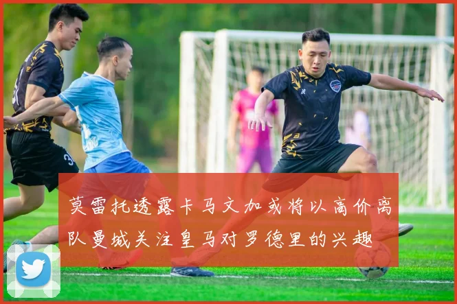 莫雷托透露卡马文加或将以高价离队曼城关注皇马对罗德里的兴趣