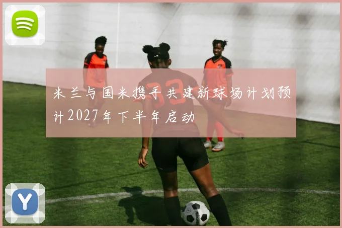 米兰与国米携手共建新球场计划预计2027年下半年启动