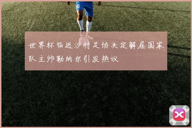 世界杯临近沙特足协决定解雇国家队主帅勒纳尔引发热议