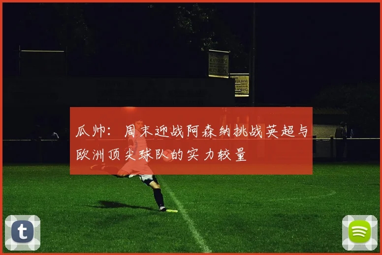瓜帅：周末迎战阿森纳挑战英超与欧洲顶尖球队的实力较量