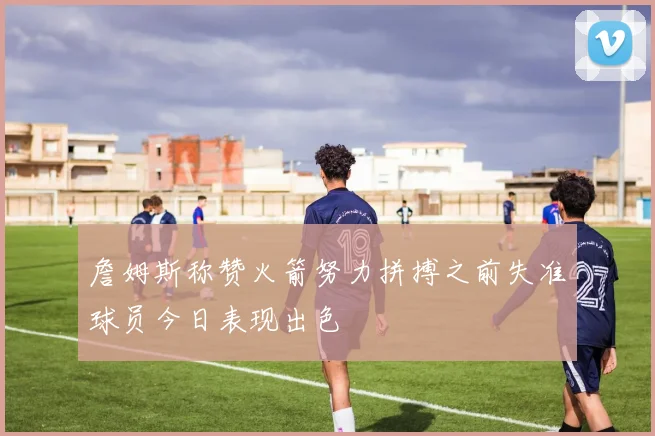 詹姆斯称赞火箭努力拼搏之前失准球员今日表现出色