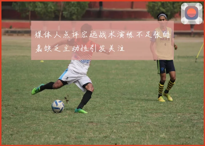 媒体人点评宏远战术演练不足张皓嘉缺乏主动性引发关注