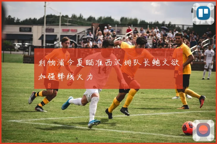 利物浦今夏瞄准西汉姆队长鲍文欲加强锋线火力