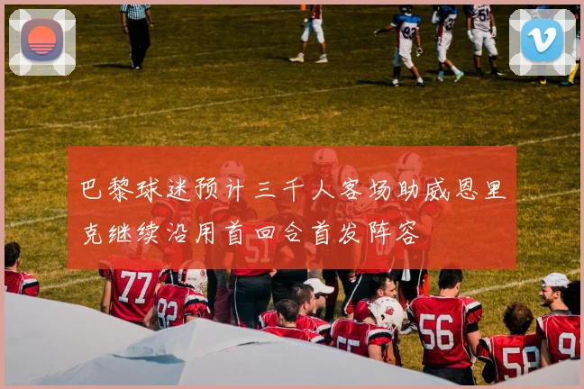 巴黎球迷预计三千人客场助威恩里克继续沿用首回合首发阵容